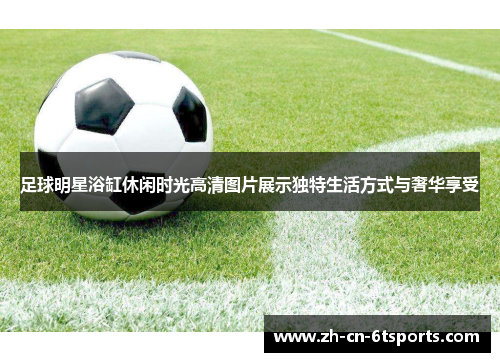足球明星浴缸休闲时光高清图片展示独特生活方式与奢华享受
